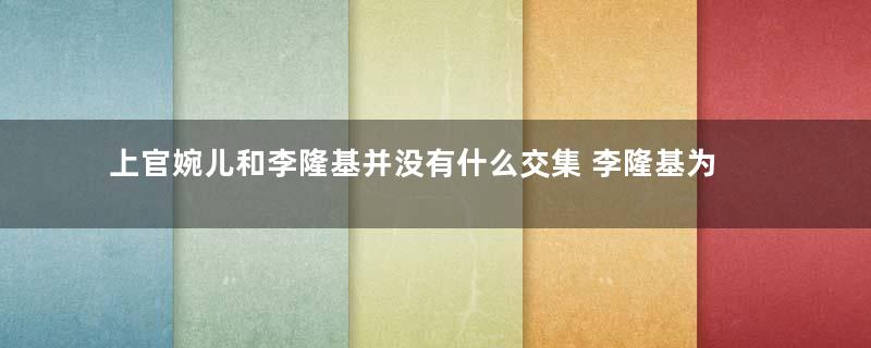 上官婉儿和李隆基并没有什么交集 李隆基为什么还要杀她